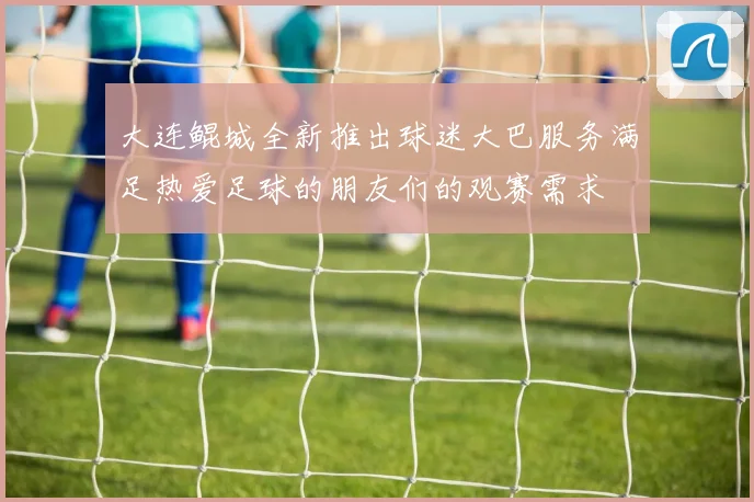 大连鲲城全新推出球迷大巴服务满足热爱足球的朋友们的观赛需求