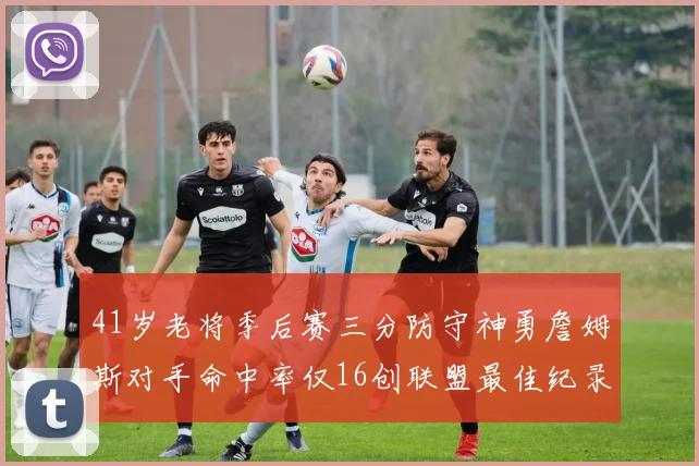 41岁老将季后赛三分防守神勇詹姆斯对手命中率仅16创联盟最佳纪录