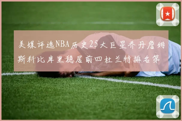 美媒评选NBA历史25大巨星乔丹詹姆斯科比库里稳居前四杜兰特排名第12引发热议