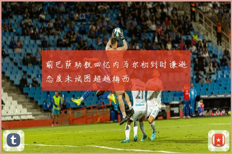 前巴萨助教回忆内马尔初到时谦逊态度未试图超越梅西
