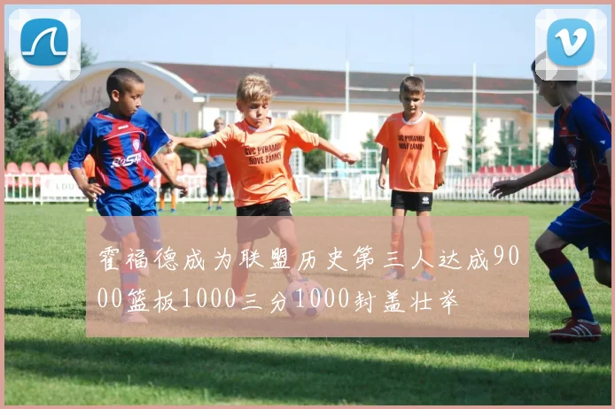 霍福德成为联盟历史第三人达成9000篮板1000三分1000封盖壮举