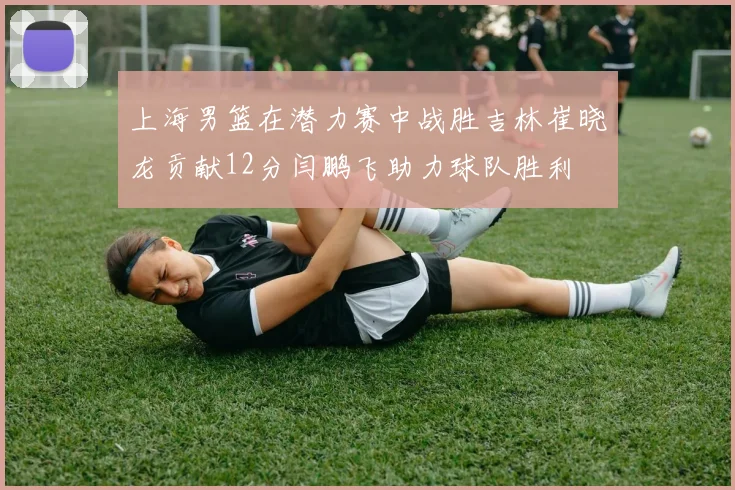 上海男篮在潜力赛中战胜吉林崔晓龙贡献12分闫鹏飞助力球队胜利