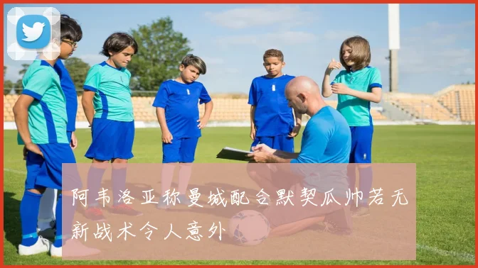 阿韦洛亚称曼城配合默契瓜帅若无新战术令人意外