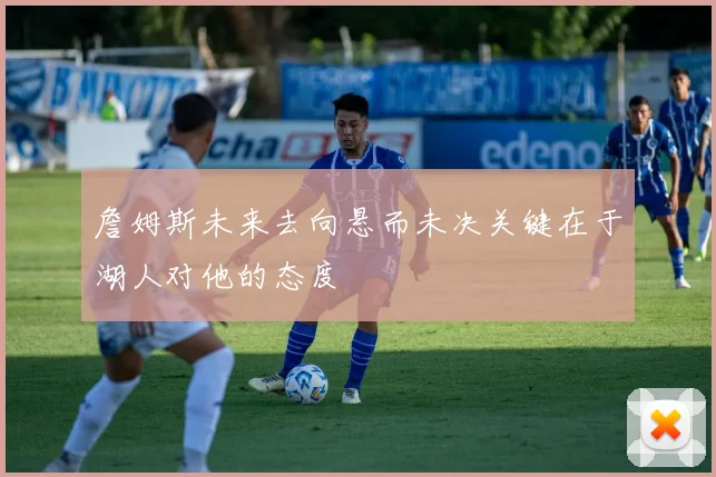 詹姆斯未来去向悬而未决关键在于湖人对他的态度