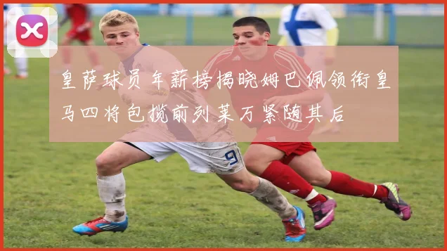 皇萨球员年薪榜揭晓姆巴佩领衔皇马四将包揽前列莱万紧随其后