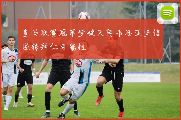 皇马联赛冠军梦破灭阿韦洛亚坚信逆转拜仁可能性