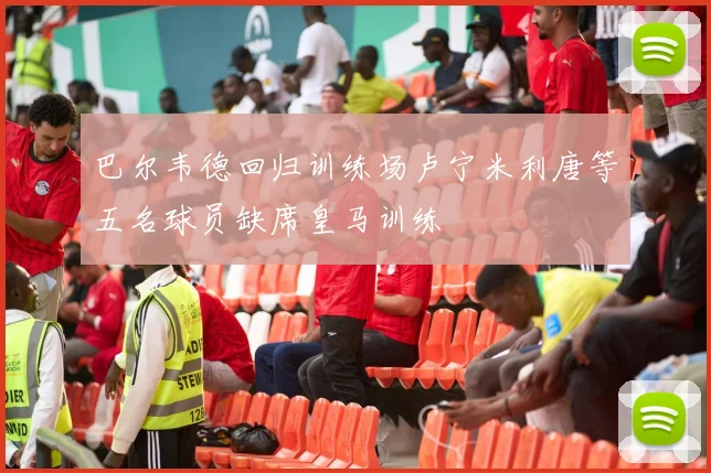 巴尔韦德回归训练场卢宁米利唐等五名球员缺席皇马训练