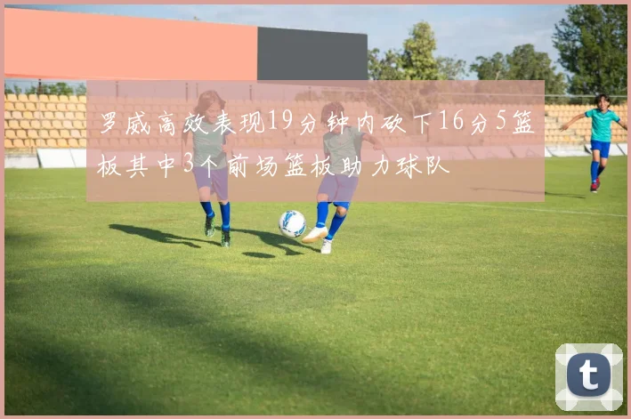 罗威高效表现19分钟内砍下16分5篮板其中3个前场篮板助力球队