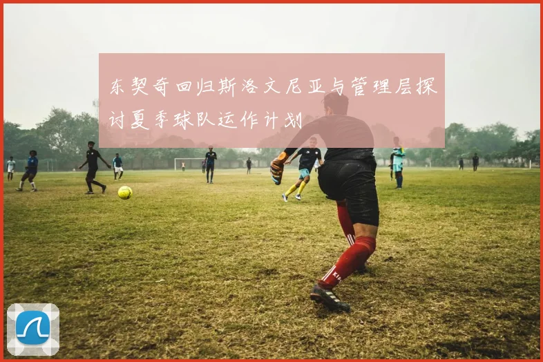东契奇回归斯洛文尼亚与管理层探讨夏季球队运作计划