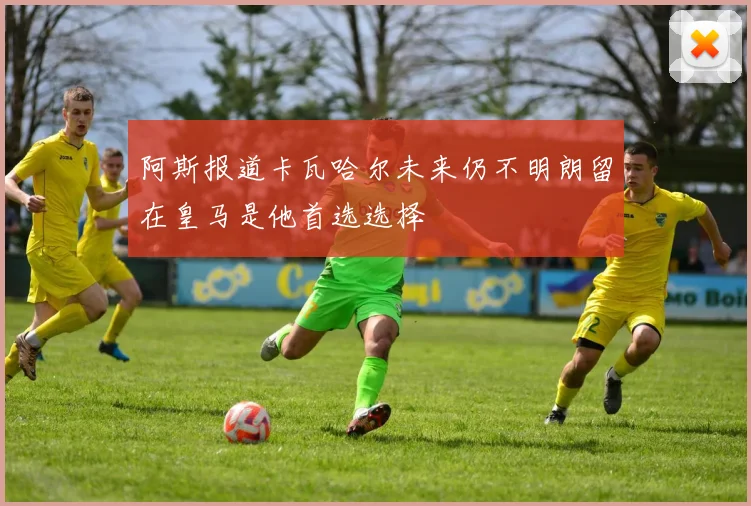 阿斯报道卡瓦哈尔未来仍不明朗留在皇马是他首选选择