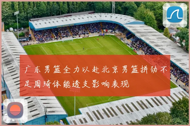 广东男篮全力以赴北京男篮拼劲不足周琦体能透支影响表现