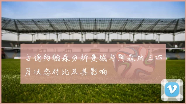 古德约翰森分析曼城与阿森纳三四月状态对比及其影响
