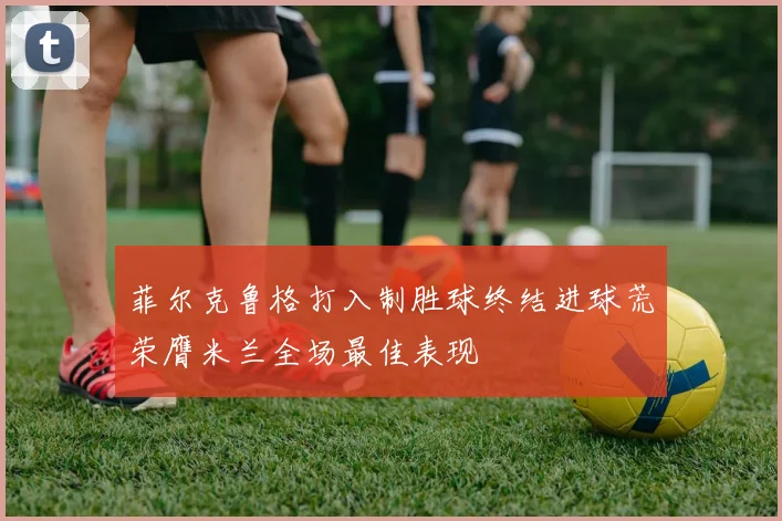 菲尔克鲁格打入制胜球终结进球荒荣膺米兰全场最佳表现