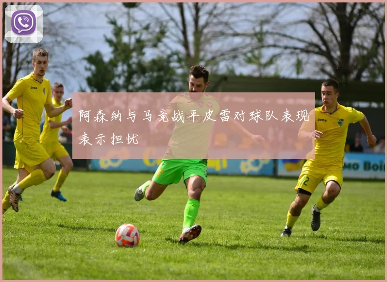 阿森纳与马竞战平皮雷对球队表现表示担忧