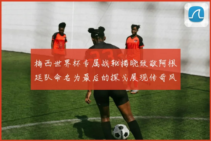 梅西世界杯专属战靴揭晓致敬阿根廷队命名为最后的探戈展现传奇风采