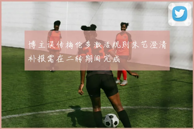 博主误传梅伦多激活规则朱艺澄清补报需在二转期间完成