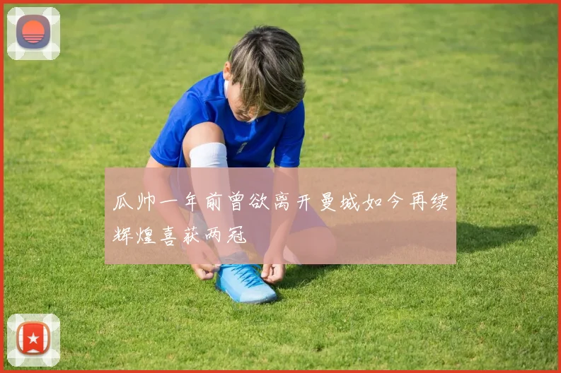 瓜帅一年前曾欲离开曼城如今再续辉煌喜获两冠