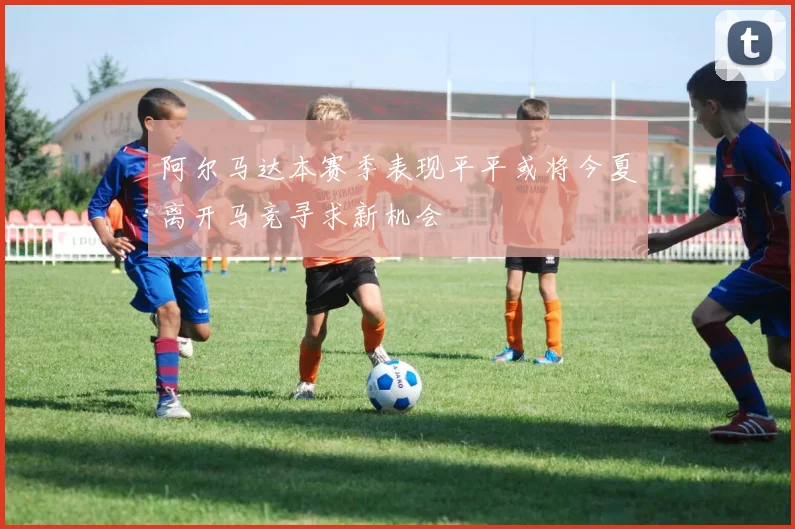 阿尔马达本赛季表现平平或将今夏离开马竞寻求新机会