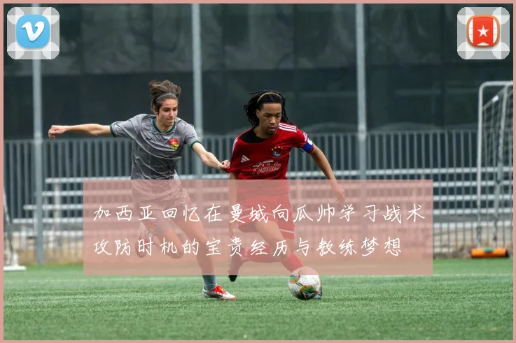 加西亚回忆在曼城向瓜帅学习战术攻防时机的宝贵经历与教练梦想