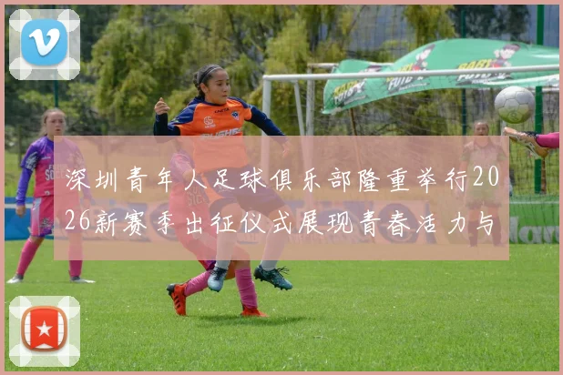 深圳青年人足球俱乐部隆重举行2026新赛季出征仪式展现青春活力与拼搏精神