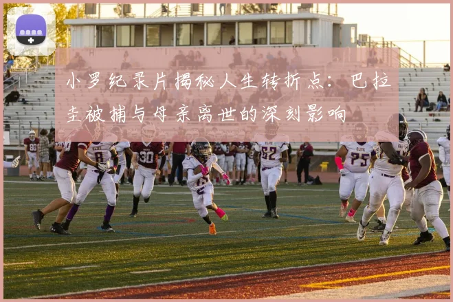 小罗纪录片揭秘人生转折点：巴拉圭被捕与母亲离世的深刻影响