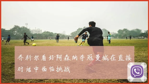 乔科尔看好阿森纳夺冠曼城在直接对话中面临挑战