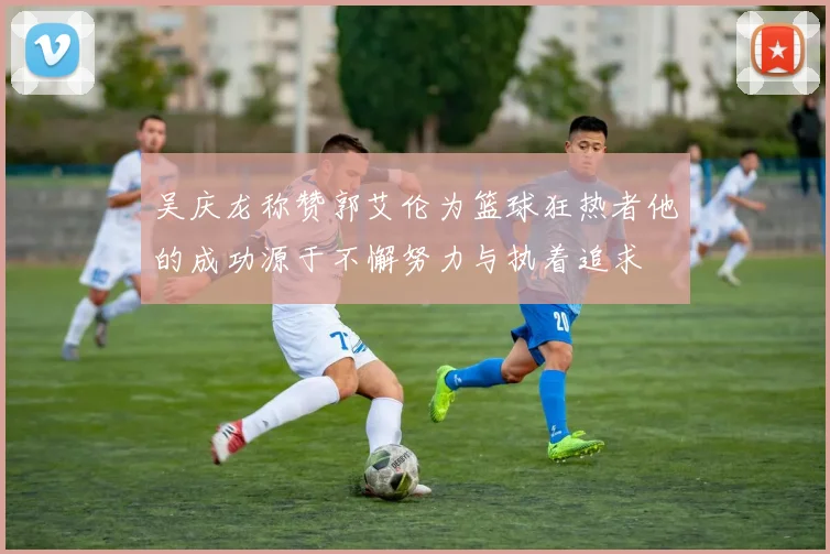 吴庆龙称赞郭艾伦为篮球狂热者他的成功源于不懈努力与执着追求