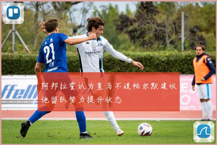 阿邦拉霍认为皇马不追帕尔默建议他留队努力提升状态