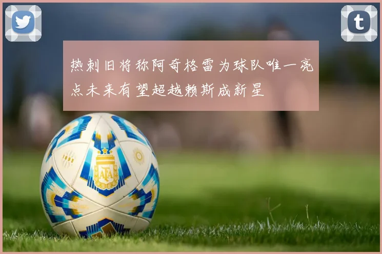热刺旧将称阿奇格雷为球队唯一亮点未来有望超越赖斯成新星