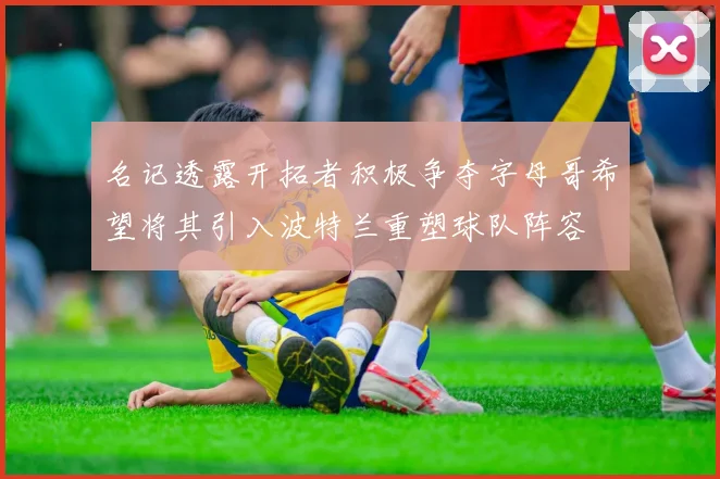 名记透露开拓者积极争夺字母哥希望将其引入波特兰重塑球队阵容